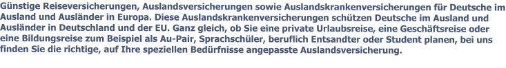 Gnstige Reiseversicherungen, Auslandsversicherungen sowie Auslandskrankenversicherungen fr Deutsche im Ausland und Auslnder in Europa. Diese Auslandskrankenversicherungen schtzen Deutsche im Ausland und Auslnder in Deutschland und der EU. Ganz gleich, ob Sie eine private Urlaubsreise, eine Geschftsreise oder eine Bildungsreise zum Beispiel als Au-Pair, Sprachschler, beruflich Entsandter oder Student planen, bei uns finden Sie die richtige, auf Ihre speziellen Bedrfnisse angepasste Auslandsversicherung.